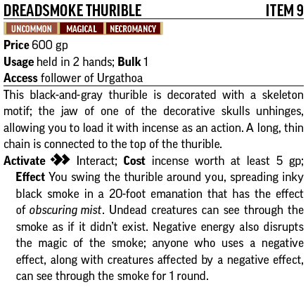 Dreadsmoke Thurible	Item 9
Uncommon, Magical, Necromancy
Price 600 gp
Usage held in 2 hands; Bulk 1
Access You are a follower of Urgathoa
This black-and-gray thurible is decorated with a skeleton motif; the jaw of one of the decorative skulls unhinges, allowing you to load it with incense as an action. A long, thin chain is connected to the top of the thurible.
Activate [two-actions] Interact; Cost incense worth at least 5 gp; Effect You swing the thurible around you, spreading inky black smoke in a 20-foot emanation that has the effect of obscuring mist. Undead creatures can see through the smoke as if it didn’t exist. Negative energy also disrupts the magic of the smoke; anyone who uses a negative effect, along with creatures affected by a negative effect, can see through the smoke for 1 round.
